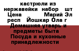 кастрюли из нержавейки  набор 6 шт › Цена ­ 3 900 - Марий Эл респ., Йошкар-Ола г. Домашняя утварь и предметы быта » Посуда и кухонные принадлежности   